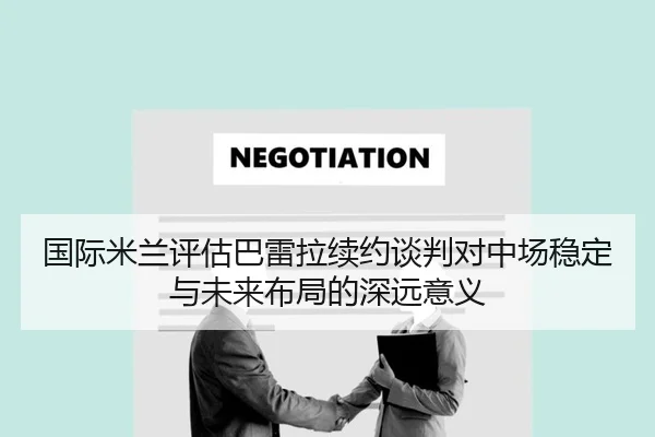 国际米兰评估巴雷拉续约谈判对中场稳定与未来布局的深远意义 | kaiyun
