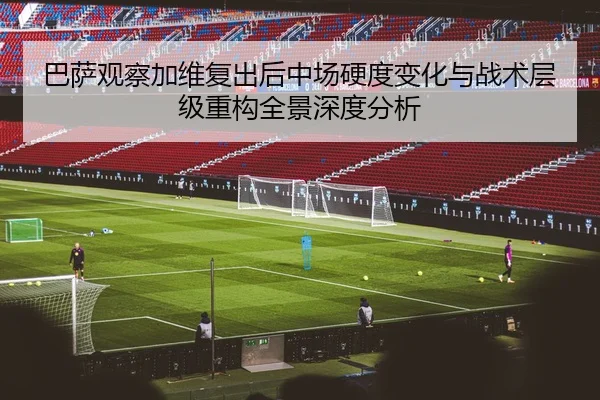 巴萨观察加维复出后中场硬度变化与战术层级重构全景深度分析