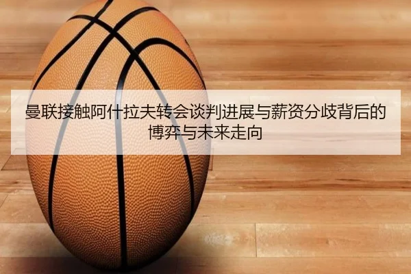 曼联接触阿什拉夫转会谈判进展与薪资分歧背后的博弈与未来走向